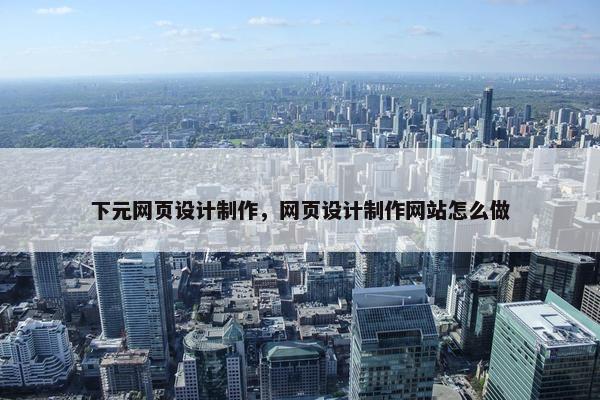 下元网页设计制作，网页设计制作网站怎么做