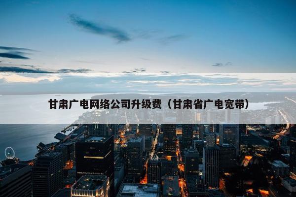 甘肃广电网络公司升级费（甘肃省广电宽带）