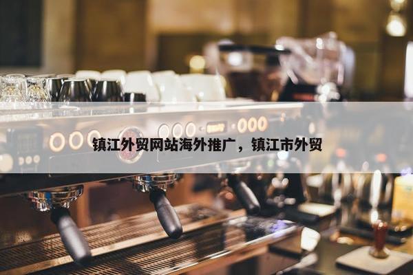 镇江外贸网站海外推广，镇江市外贸