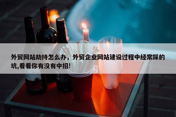 外贸网站劫持怎么办，外贸企业网站建设过程中经常踩的坑,看看你有没有中招!