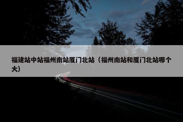 福建站中站福州南站厦门北站（福州南站和厦门北站哪个大）