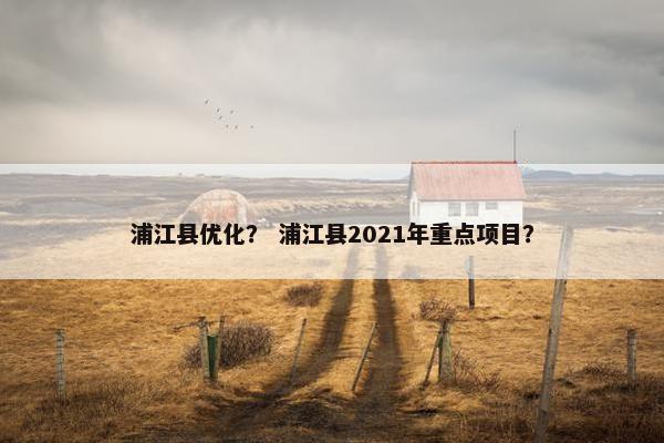 浦江县优化？ 浦江县2021年重点项目？