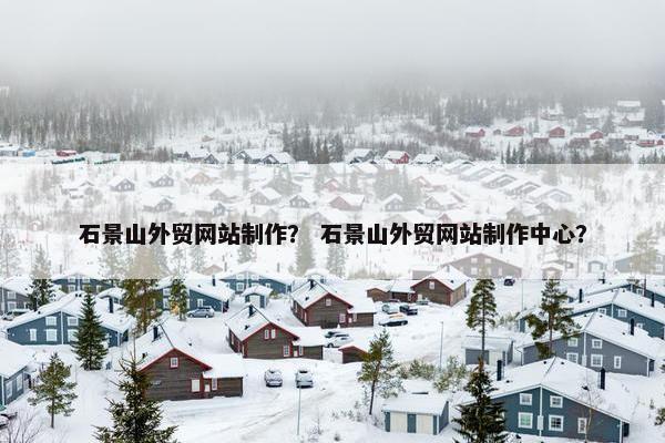石景山外贸网站制作？ 石景山外贸网站制作中心？