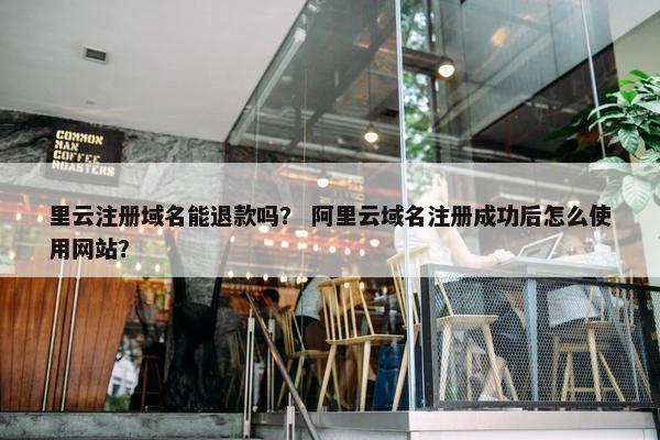 里云注册域名能退款吗？ 阿里云域名注册成功后怎么使用网站？
