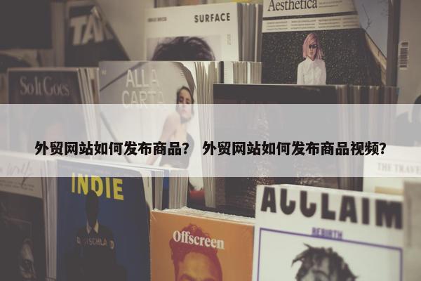 外贸网站如何发布商品？ 外贸网站如何发布商品视频？