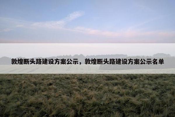 敦煌断头路建设方案公示，敦煌断头路建设方案公示名单