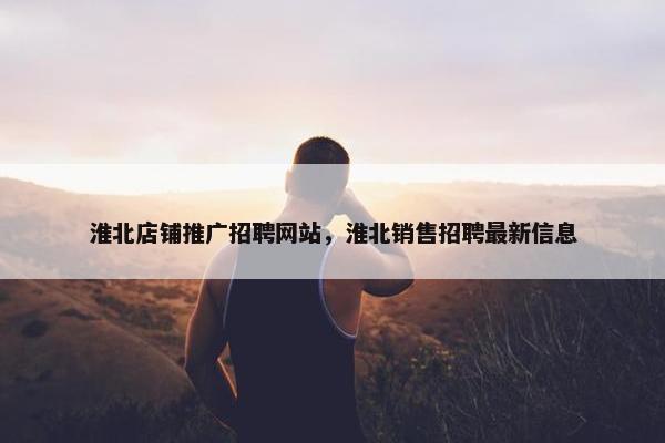 淮北店铺推广招聘网站，淮北销售招聘最新信息