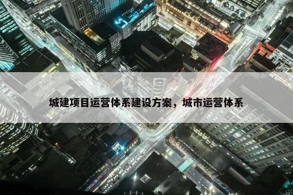 城建项目运营体系建设方案，城市运营体系