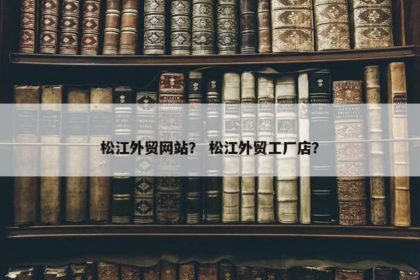 松江外贸网站？ 松江外贸工厂店？