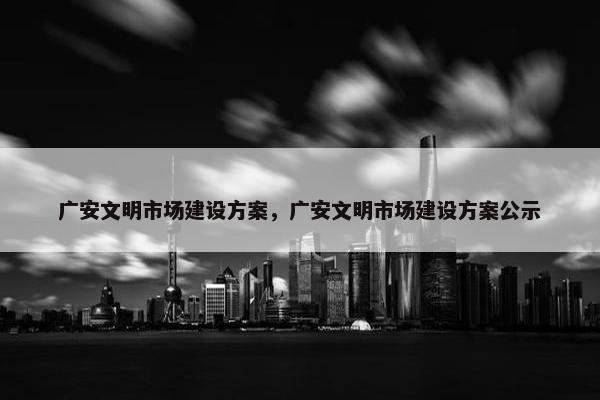 广安文明市场建设方案，广安文明市场建设方案公示