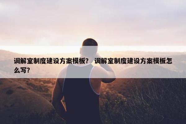 调解室制度建设方案模板？ 调解室制度建设方案模板怎么写？