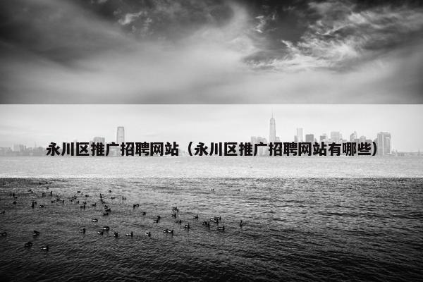 永川区推广招聘网站（永川区推广招聘网站有哪些）