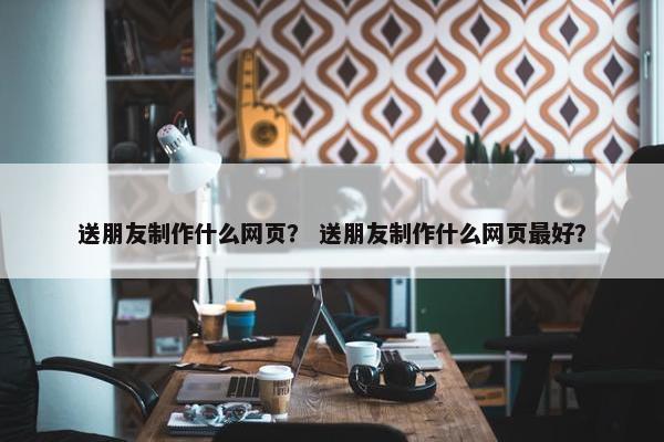 送朋友制作什么网页？ 送朋友制作什么网页最好？