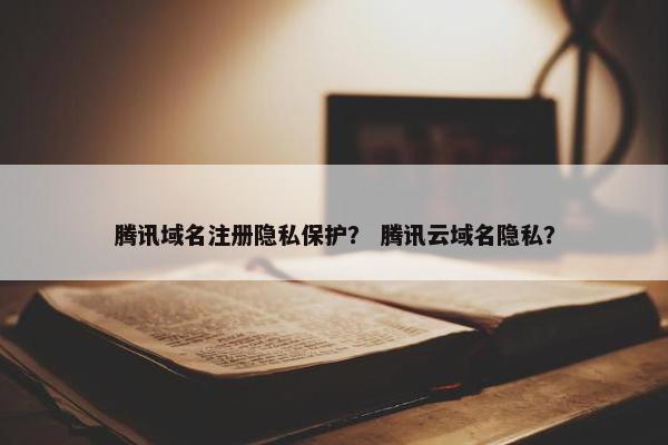 腾讯域名注册隐私保护？ 腾讯云域名隐私？