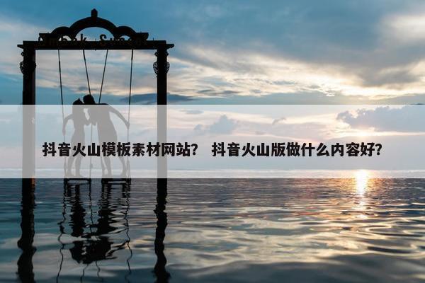 抖音火山模板素材网站？ 抖音火山版做什么内容好？