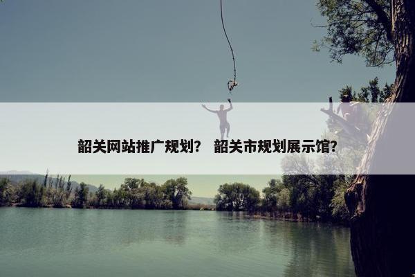 韶关网站推广规划？ 韶关市规划展示馆？