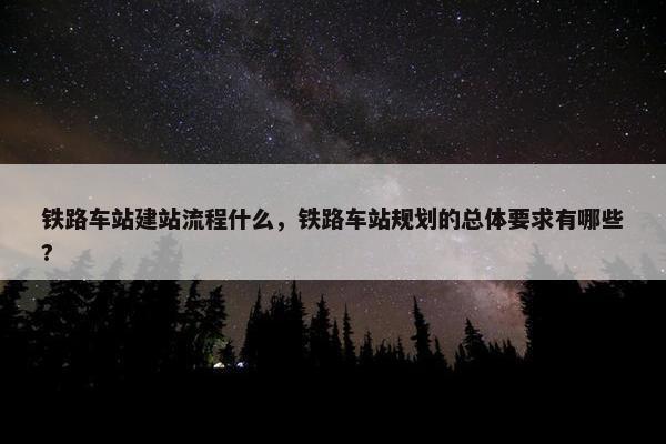 铁路车站建站流程什么，铁路车站规划的总体要求有哪些?