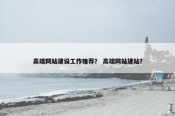 高端网站建设工作推荐？ 高端网站建站？