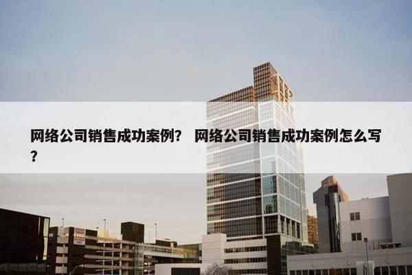 网络公司销售成功案例？ 网络公司销售成功案例怎么写？