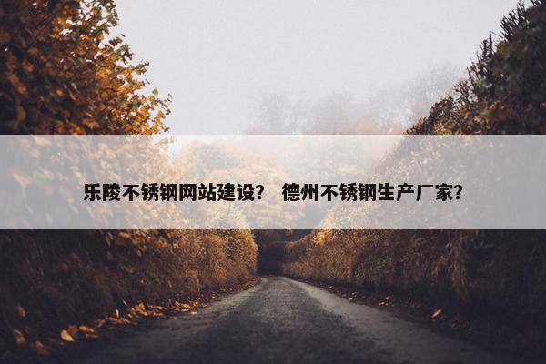 乐陵不锈钢网站建设？ 德州不锈钢生产厂家？