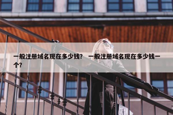 一般注册域名现在多少钱？ 一般注册域名现在多少钱一个？