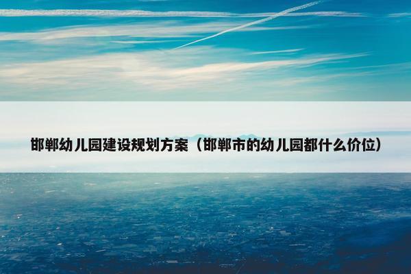 邯郸幼儿园建设规划方案（邯郸市的幼儿园都什么价位）