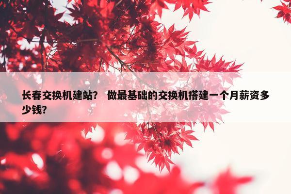 长春交换机建站？ 做最基础的交换机搭建一个月薪资多少钱？