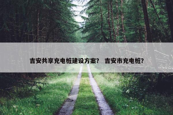 吉安共享充电桩建设方案？ 吉安市充电桩？