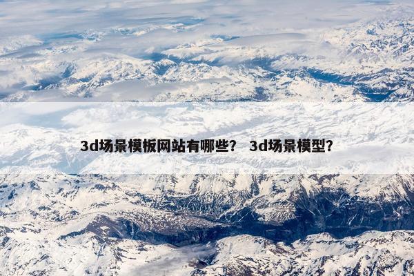 3d场景模板网站有哪些？ 3d场景模型？