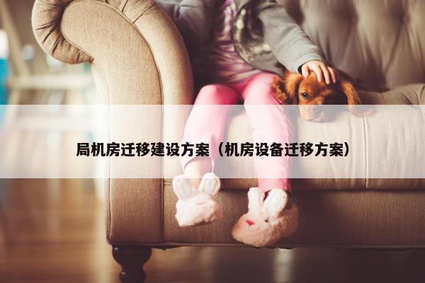 局机房迁移建设方案（机房设备迁移方案）