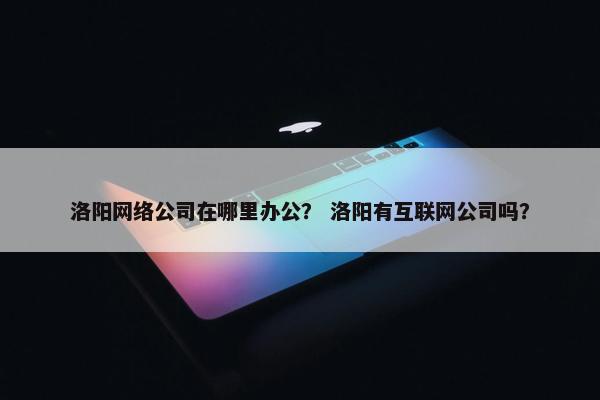 洛阳网络公司在哪里办公？ 洛阳有互联网公司吗？