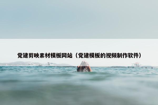 党建剪映素材模板网站（党建模板的视频制作软件）
