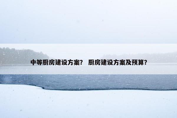 中等厨房建设方案？ 厨房建设方案及预算？