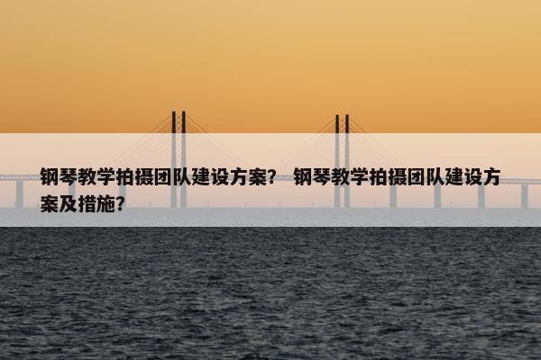 钢琴教学拍摄团队建设方案？ 钢琴教学拍摄团队建设方案及措施？
