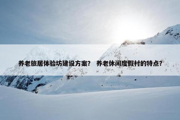 养老旅居体验坊建设方案？ 养老休闲度假村的特点？