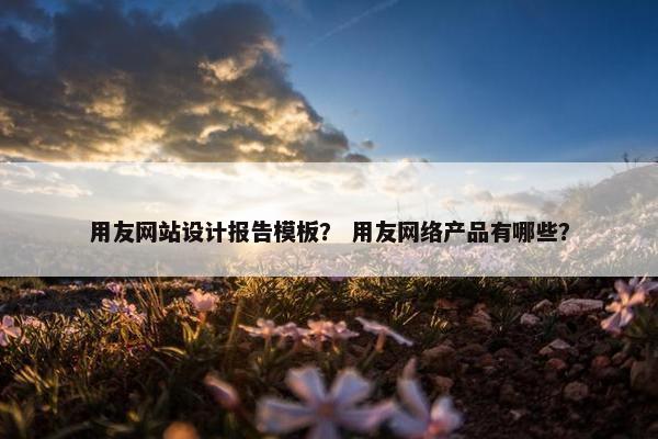 用友网站设计报告模板？ 用友网络产品有哪些？