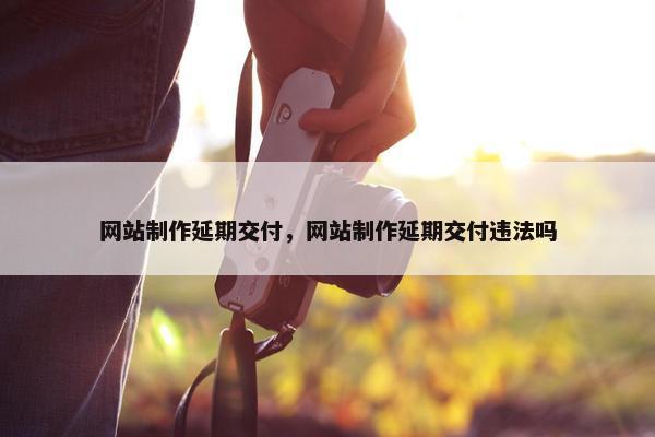 网站制作延期交付，网站制作延期交付违法吗