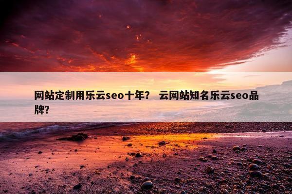 网站定制用乐云seo十年？ 云网站知名乐云seo品牌？