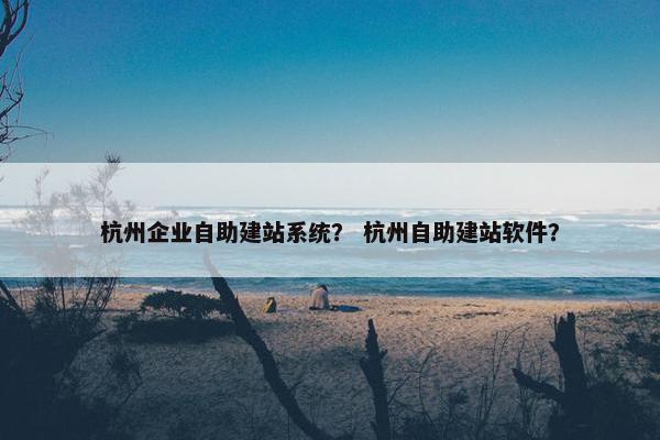 杭州企业自助建站系统？ 杭州自助建站软件？