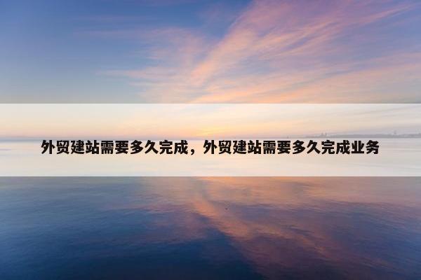 外贸建站需要多久完成，外贸建站需要多久完成业务
