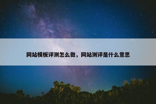 网站模板评测怎么做，网站测评是什么意思