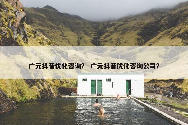 广元抖音优化咨询？ 广元抖音优化咨询公司？