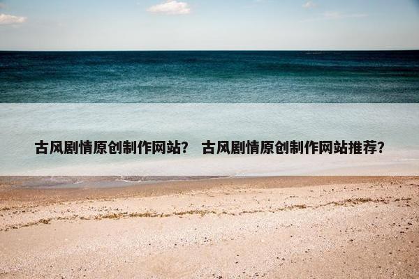 古风剧情原创制作网站？ 古风剧情原创制作网站推荐？