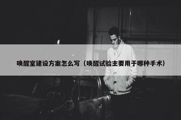 唤醒室建设方案怎么写（唤醒试验主要用于哪种手术）