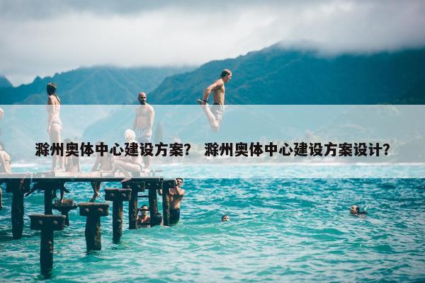 滁州奥体中心建设方案？ 滁州奥体中心建设方案设计？