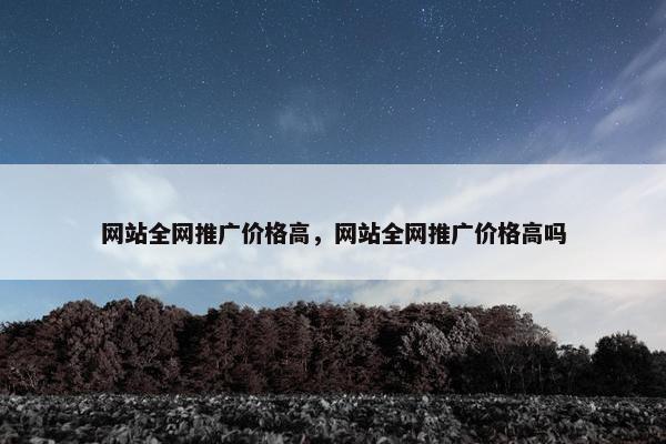 网站全网推广价格高，网站全网推广价格高吗