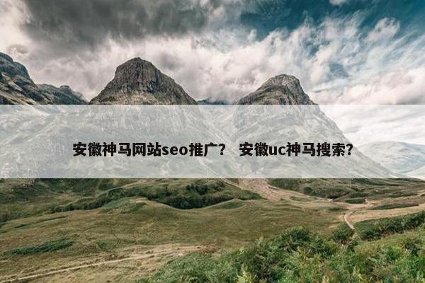 安徽神马网站seo推广？ 安徽uc神马搜索？