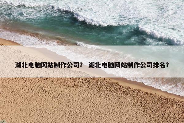 湖北电脑网站制作公司？ 湖北电脑网站制作公司排名？