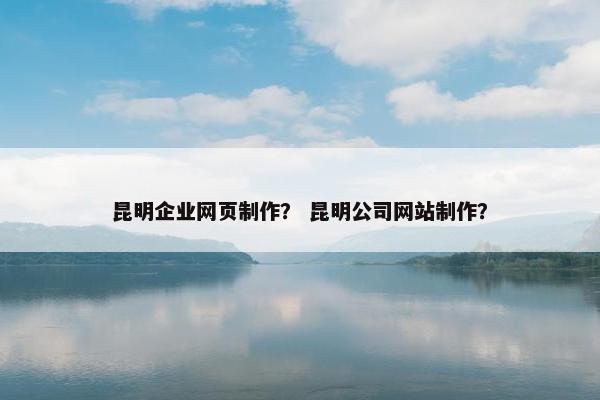 昆明企业网页制作？ 昆明公司网站制作？