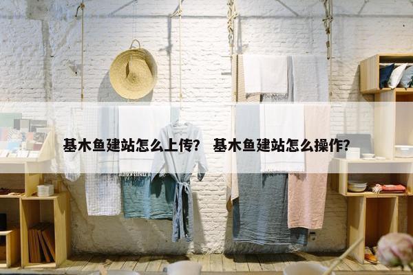 基木鱼建站怎么上传？ 基木鱼建站怎么操作？